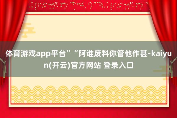 体育游戏app平台”“阿谁废料你管他作甚-kaiyun(开云)官方网站 登录入口