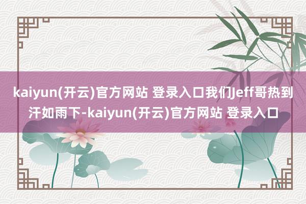 kaiyun(开云)官方网站 登录入口我们Jeff哥热到汗如雨下-kaiyun(开云)官方网站 登录入口