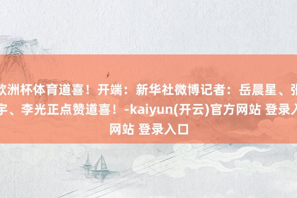 欧洲杯体育道喜！开端：新华社微博记者：岳晨星、张笑宇、李光正点赞道喜！-kaiyun(开云)官方网站 登录入口