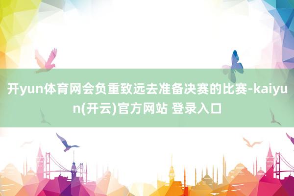 开yun体育网会负重致远去准备决赛的比赛-kaiyun(开云)官方网站 登录入口