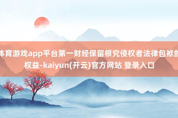 体育游戏app平台第一财经保留根究侵权者法律包袱的权益-kaiyun(开云)官方网站 登录入口
