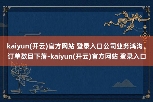 kaiyun(开云)官方网站 登录入口公司业务鸿沟、订单数目下落-kaiyun(开云)官方网站 登录入口