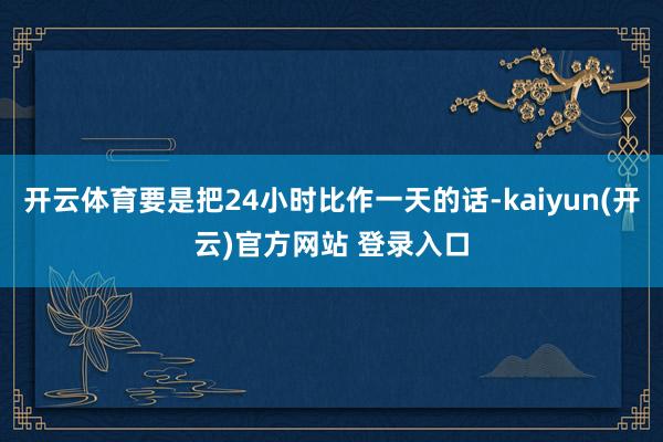 开云体育要是把24小时比作一天的话-kaiyun(开云)官方网站 登录入口