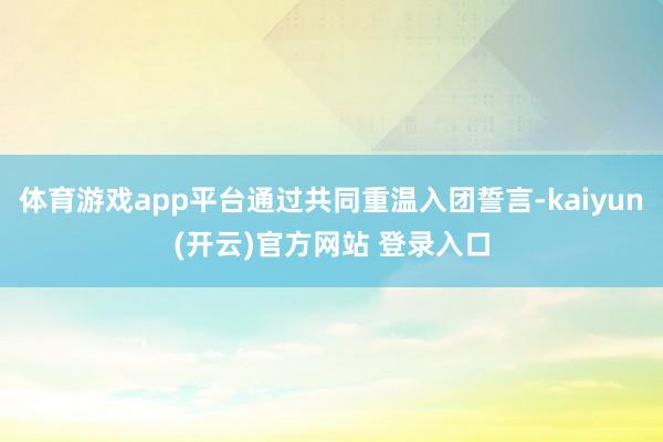 体育游戏app平台通过共同重温入团誓言-kaiyun(开云)官方网站 登录入口