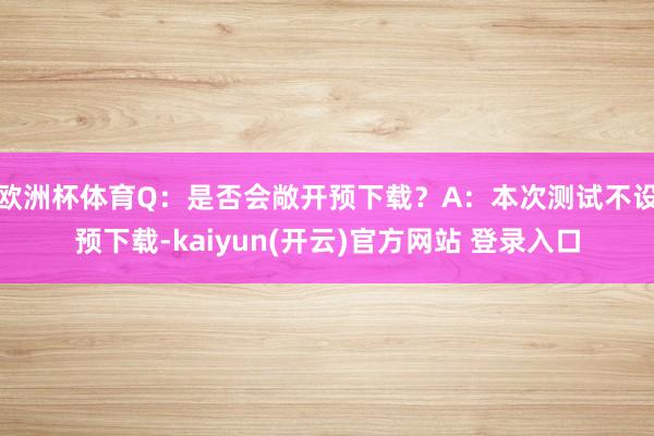欧洲杯体育Q：是否会敞开预下载？A：本次测试不设预下载-kaiyun(开云)官方网站 登录入口