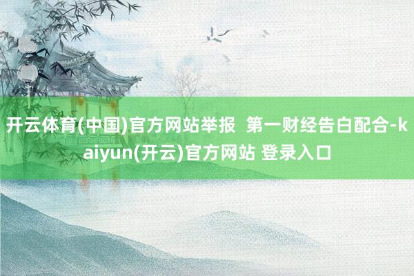 开云体育(中国)官方网站举报  第一财经告白配合-kaiyun(开云)官方网站 登录入口