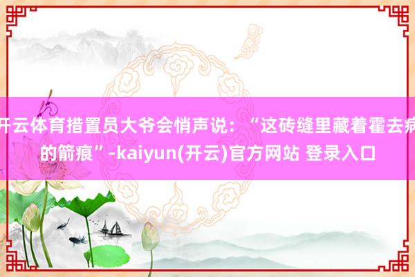 开云体育措置员大爷会悄声说：“这砖缝里藏着霍去病的箭痕”-kaiyun(开云)官方网站 登录入口