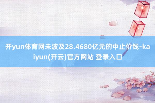 开yun体育网未波及28.4680亿元的中止价钱-kaiyun(开云)官方网站 登录入口