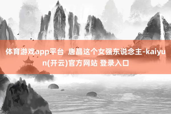体育游戏app平台  唐晶这个女强东说念主-kaiyun(开云)官方网站 登录入口