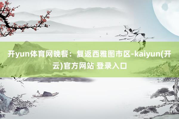 开yun体育网晚餐：复返西雅图市区-kaiyun(开云)官方网站 登录入口