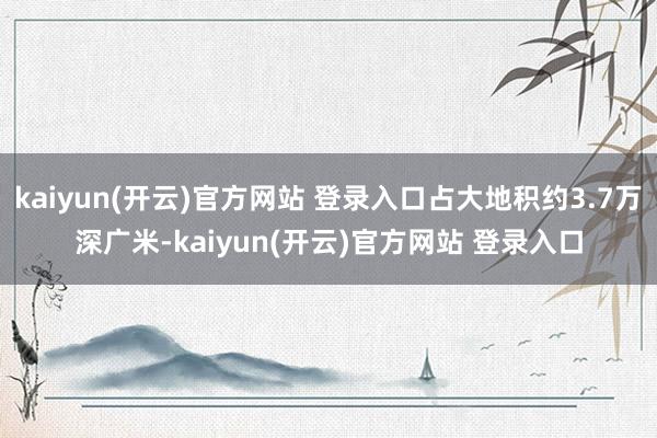 kaiyun(开云)官方网站 登录入口占大地积约3.7万深广米-kaiyun(开云)官方网站 登录入口