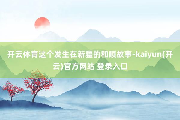 开云体育这个发生在新疆的和顺故事-kaiyun(开云)官方网站 登录入口