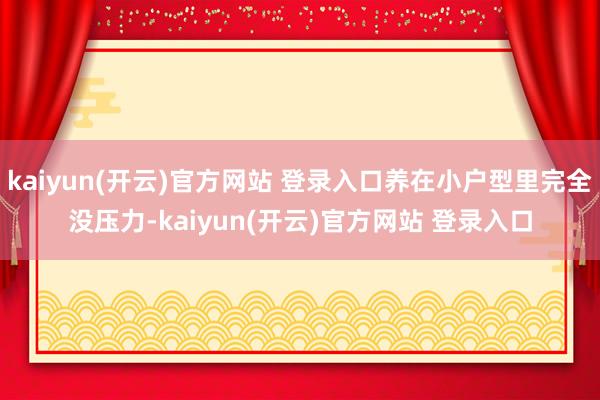kaiyun(开云)官方网站 登录入口养在小户型里完全没压力-kaiyun(开云)官方网站 登录入口