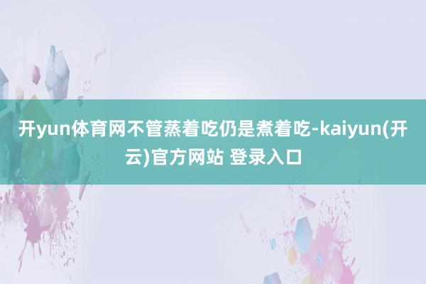 开yun体育网不管蒸着吃仍是煮着吃-kaiyun(开云)官方网站 登录入口