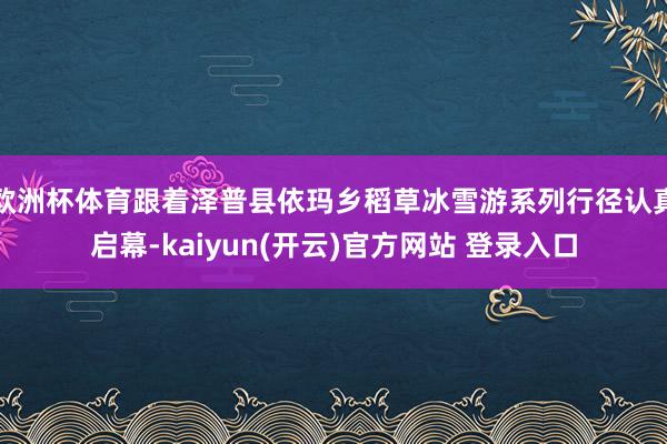 欧洲杯体育跟着泽普县依玛乡稻草冰雪游系列行径认真启幕-kaiyun(开云)官方网站 登录入口