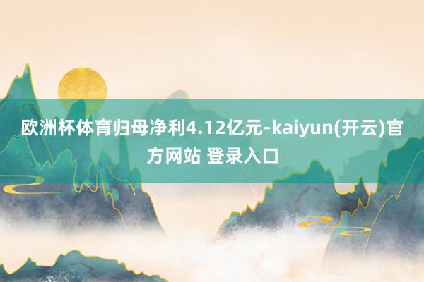 欧洲杯体育归母净利4.12亿元-kaiyun(开云)官方网站 登录入口
