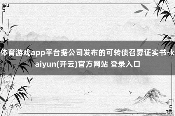 体育游戏app平台据公司发布的可转债召募证实书-kaiyun(开云)官方网站 登录入口