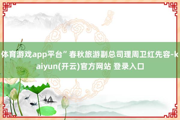 体育游戏app平台”春秋旅游副总司理周卫红先容-kaiyun(开云)官方网站 登录入口