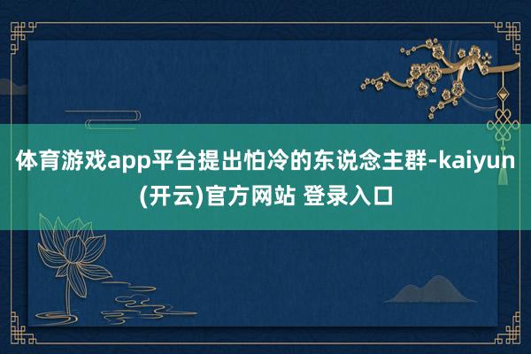 体育游戏app平台提出怕冷的东说念主群-kaiyun(开云)官方网站 登录入口
