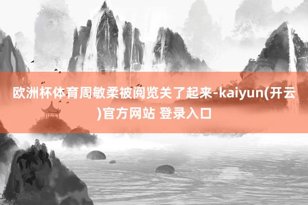 欧洲杯体育周敏柔被阅览关了起来-kaiyun(开云)官方网站 登录入口