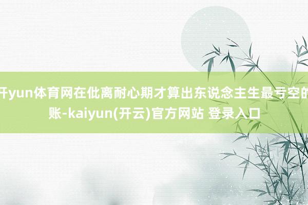 开yun体育网在仳离耐心期才算出东说念主生最亏空的账-kaiyun(开云)官方网站 登录入口