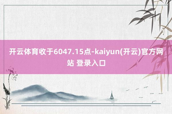 开云体育收于6047.15点-kaiyun(开云)官方网站 登录入口