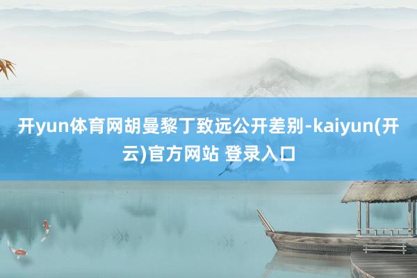 开yun体育网胡曼黎丁致远公开差别-kaiyun(开云)官方网站 登录入口