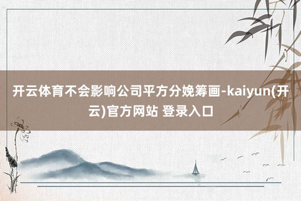 开云体育不会影响公司平方分娩筹画-kaiyun(开云)官方网站 登录入口
