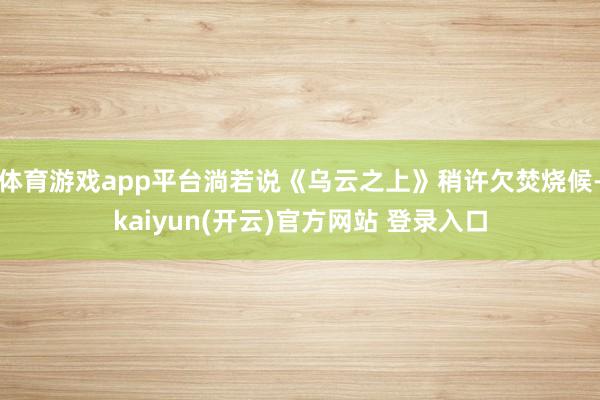 体育游戏app平台淌若说《乌云之上》稍许欠焚烧候-kaiyun(开云)官方网站 登录入口