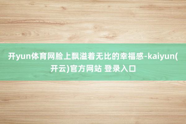 开yun体育网脸上飘溢着无比的幸福感-kaiyun(开云)官方网站 登录入口