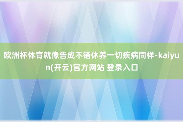 欧洲杯体育就像告成不错休养一切疾病同样-kaiyun(开云)官方网站 登录入口
