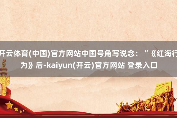 开云体育(中国)官方网站中国号角写说念：“《红海行为》后-kaiyun(开云)官方网站 登录入口