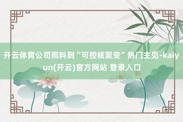 开云体育公司照料到“可控核聚变”热门主见-kaiyun(开云)官方网站 登录入口