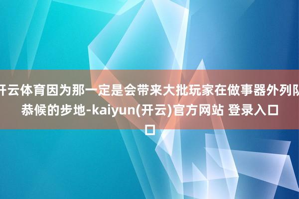 开云体育因为那一定是会带来大批玩家在做事器外列队恭候的步地-kaiyun(开云)官方网站 登录入口