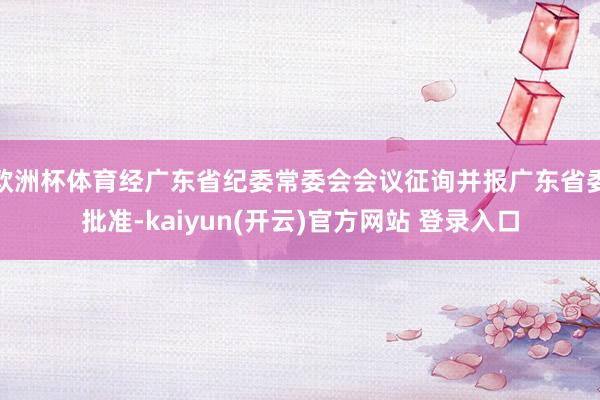 欧洲杯体育经广东省纪委常委会会议征询并报广东省委批准-kaiyun(开云)官方网站 登录入口