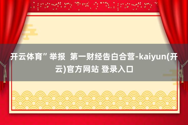 开云体育”举报  第一财经告白合营-kaiyun(开云)官方网站 登录入口