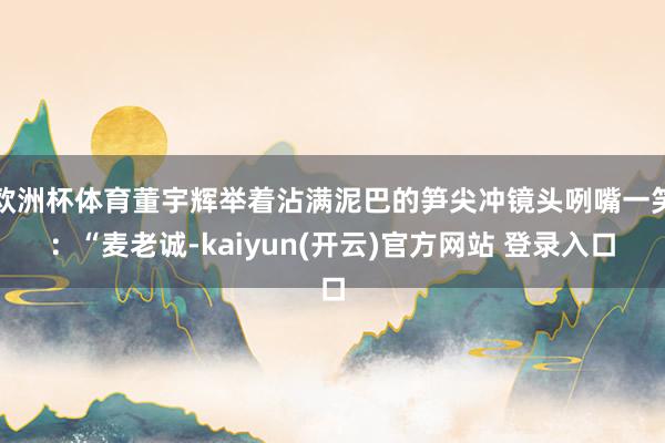 欧洲杯体育董宇辉举着沾满泥巴的笋尖冲镜头咧嘴一笑：“麦老诚-kaiyun(开云)官方网站 登录入口