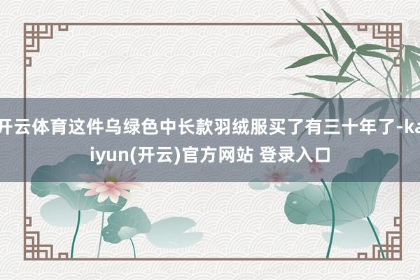 开云体育这件乌绿色中长款羽绒服买了有三十年了-kaiyun(开云)官方网站 登录入口