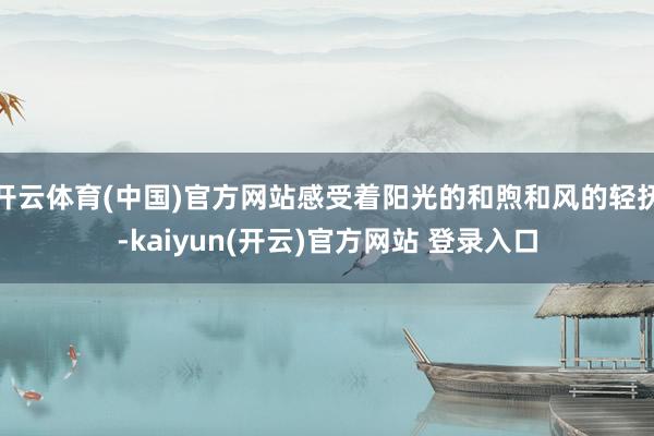 开云体育(中国)官方网站感受着阳光的和煦和风的轻抚-kaiyun(开云)官方网站 登录入口