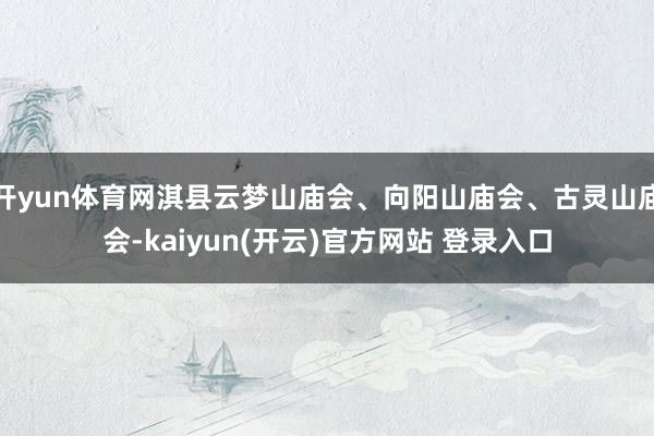 开yun体育网淇县云梦山庙会、向阳山庙会、古灵山庙会-kaiyun(开云)官方网站 登录入口