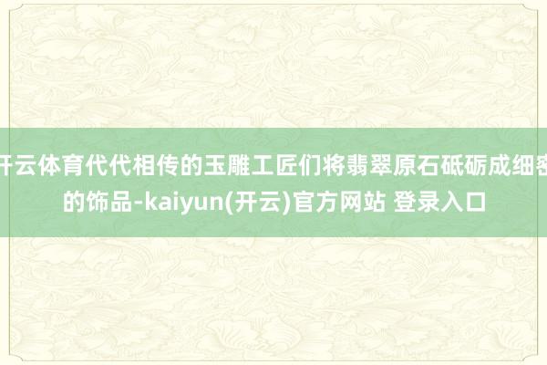 开云体育代代相传的玉雕工匠们将翡翠原石砥砺成细密的饰品-kaiyun(开云)官方网站 登录入口
