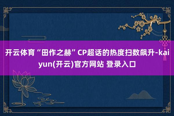 开云体育“田作之赫”CP超话的热度扫数飙升-kaiyun(开云)官方网站 登录入口