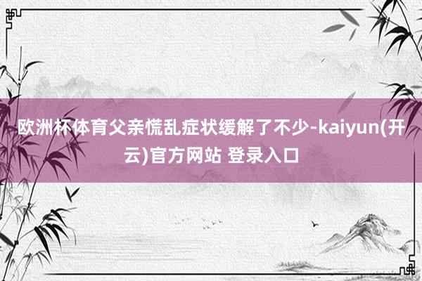 欧洲杯体育父亲慌乱症状缓解了不少-kaiyun(开云)官方网站 登录入口