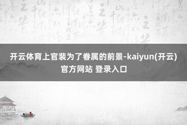 开云体育上官裴为了眷属的前景-kaiyun(开云)官方网站 登录入口