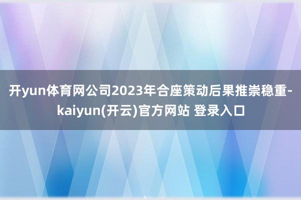 开yun体育网　　公司2023年合座策动后果推崇稳重-kaiyun(开云)官方网站 登录入口