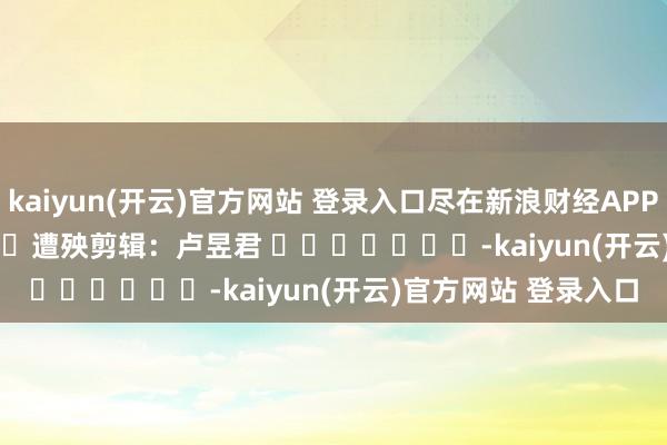 kaiyun(开云)官方网站 登录入口尽在新浪财经APP            						遭殃剪辑：卢昱君 							-kaiyun(开云)官方网站 登录入口
