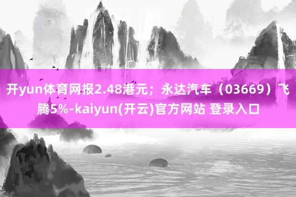 开yun体育网报2.48港元；永达汽车（03669）飞腾5%-kaiyun(开云)官方网站 登录入口