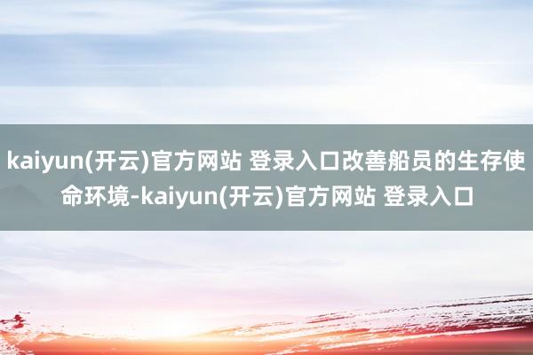 kaiyun(开云)官方网站 登录入口改善船员的生存使命环境-kaiyun(开云)官方网站 登录入口