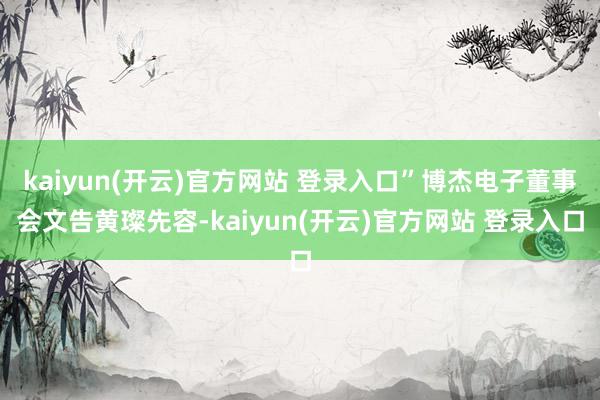 kaiyun(开云)官方网站 登录入口”博杰电子董事会文告黄璨先容-kaiyun(开云)官方网站 登录入口