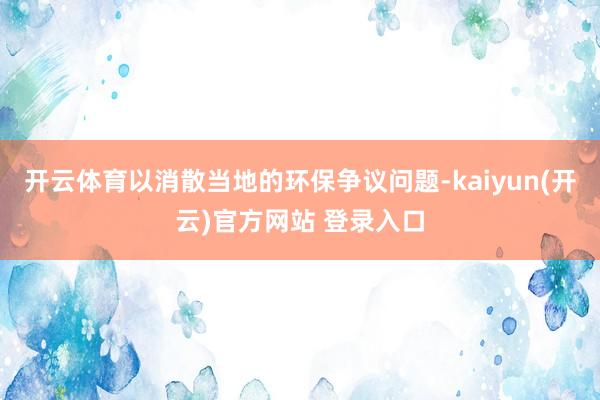 开云体育以消散当地的环保争议问题-kaiyun(开云)官方网站 登录入口